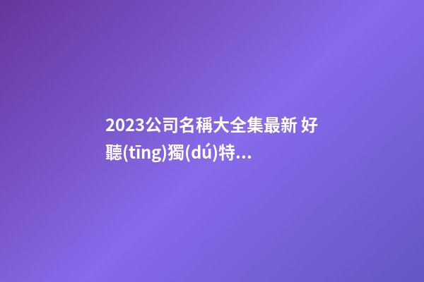 2023公司名稱大全集最新 好聽(tīng)獨(dú)特的名字